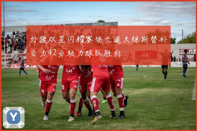 外援双星闪耀赛场兰道夫琼斯替补合力42分助力球队胜利