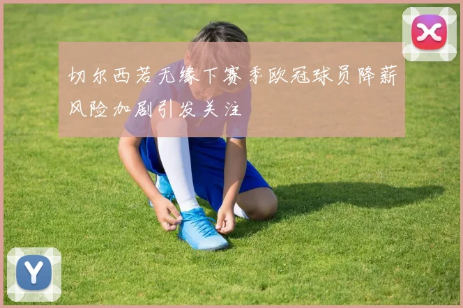 切尔西若无缘下赛季欧冠球员降薪风险加剧引发关注