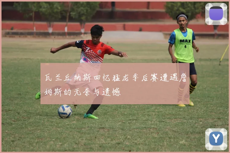 瓦兰丘纳斯回忆猛龙季后赛遭遇詹姆斯的无奈与遗憾
