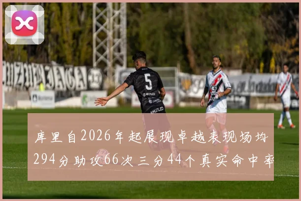 库里自2026年起展现卓越表现场均294分助攻66次三分44个真实命中率高达637