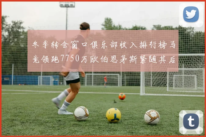 冬季转会窗口俱乐部收入排行榜马竞领跑7750万欧伯恩茅斯紧随其后7200万欧