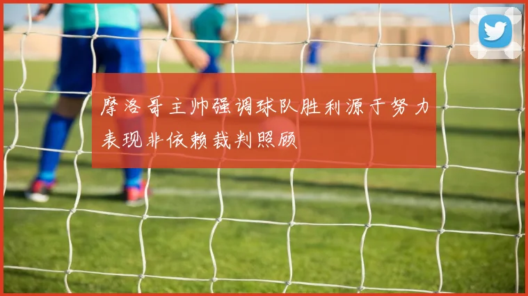 摩洛哥主帅强调球队胜利源于努力表现非依赖裁判照顾
