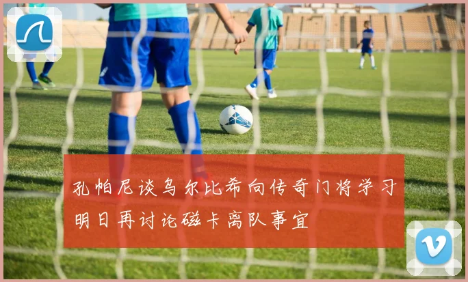 孔帕尼谈乌尔比希向传奇门将学习明日再讨论磁卡离队事宜