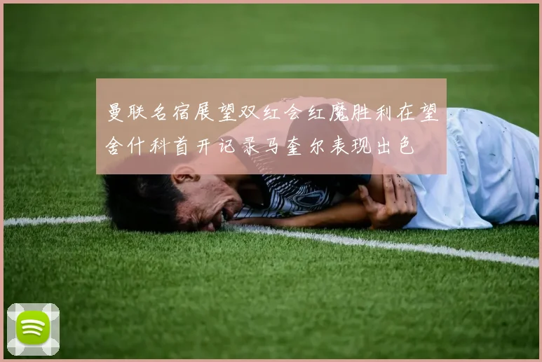 曼联名宿展望双红会红魔胜利在望舍什科首开记录马奎尔表现出色