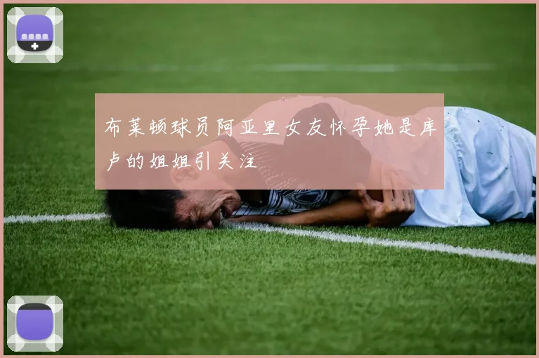 布莱顿球员阿亚里女友怀孕她是库卢的姐姐引关注