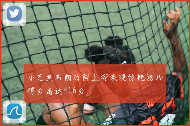 小巴里布朗对阵上海表现惊艳场均得分高达416分