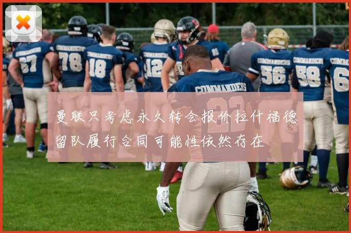 曼联只考虑永久转会报价拉什福德留队履行合同可能性依然存在