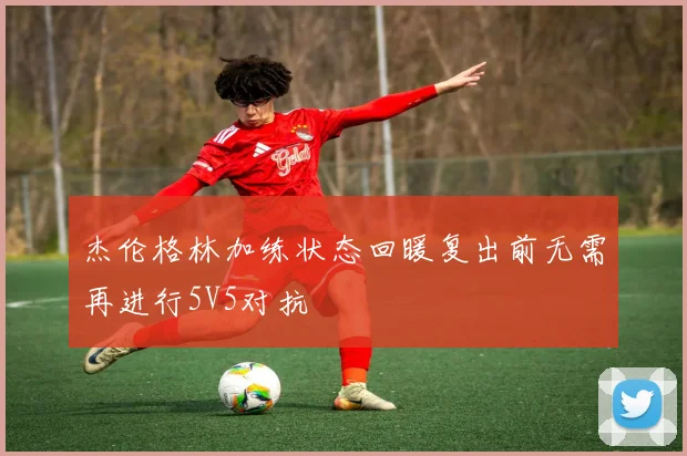 杰伦格林加练状态回暖复出前无需再进行5V5对抗