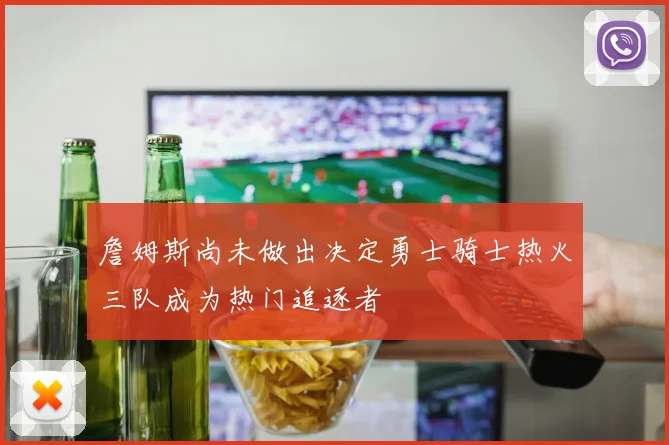 詹姆斯尚未做出决定勇士骑士热火三队成为热门追逐者