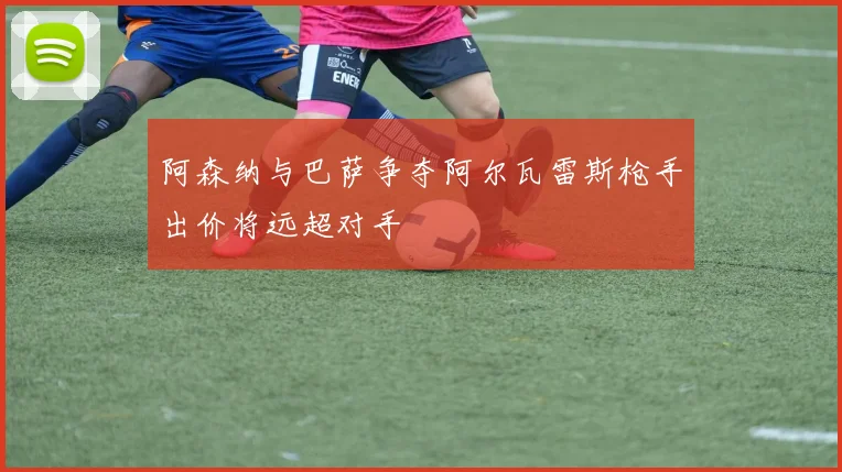 阿森纳与巴萨争夺阿尔瓦雷斯枪手出价将远超对手