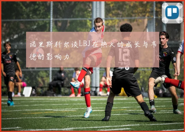 诺里斯科尔谈LBJ在热火的成长与韦德的影响力