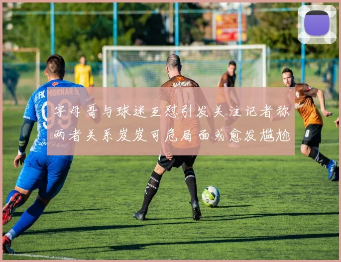 字母哥与球迷互怼引发关注记者称两者关系岌岌可危局面或愈发尴尬