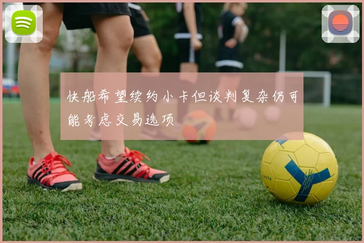 快船希望续约小卡但谈判复杂仍可能考虑交易选项
